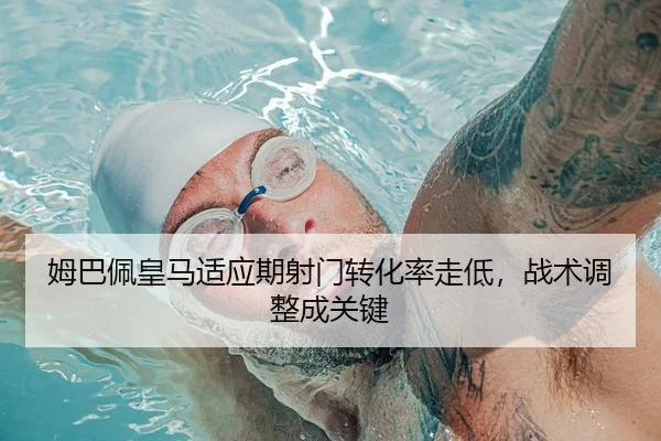 姆巴佩皇马适应期射门转化率走低，战术调整成关键